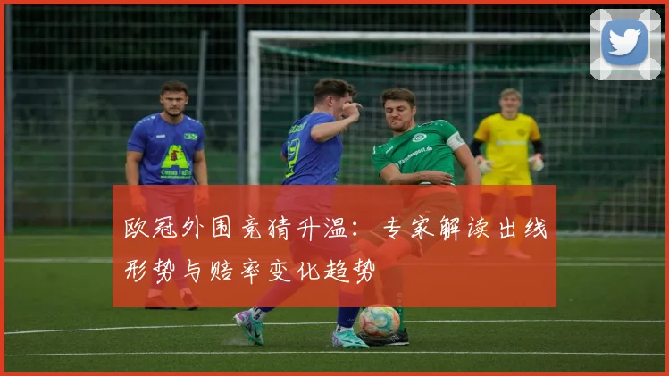 欧冠外围竞猜升温：专家解读出线形势与赔率变化趋势