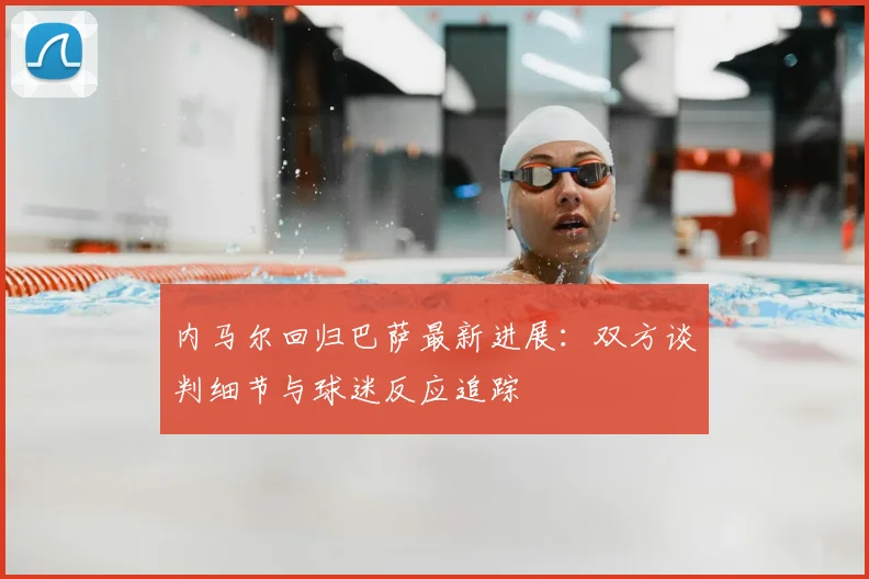 内马尔回归巴萨最新进展：双方谈判细节与球迷反应追踪