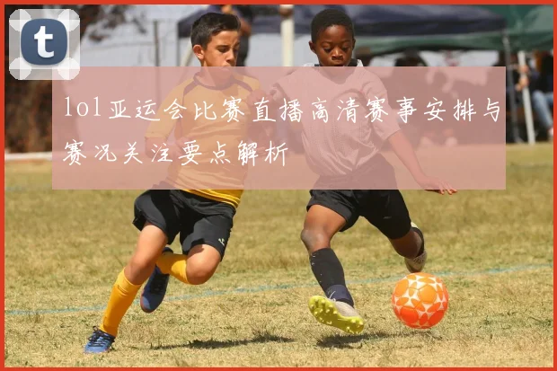 lol亚运会比赛直播高清赛事安排与赛况关注要点解析