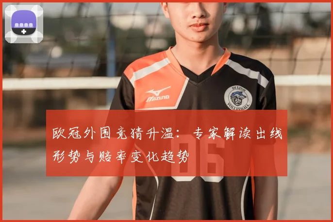 欧冠外围竞猜升温：专家解读出线形势与赔率变化趋势