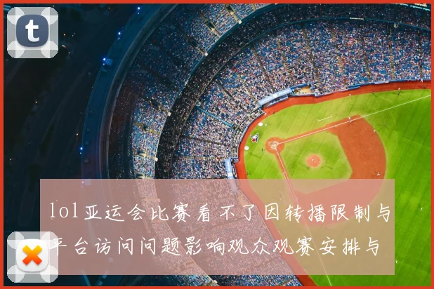 lol亚运会比赛看不了因转播限制与平台访问问题影响观众观赛安排与回看获取