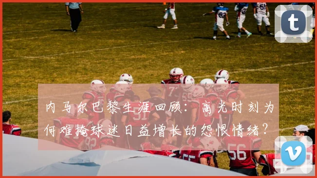 内马尔巴黎生涯回顾：高光时刻为何难掩球迷日益增长的怨恨情绪？