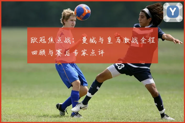 欧冠焦点战：曼城与皇马激战全程回顾与赛后专家点评